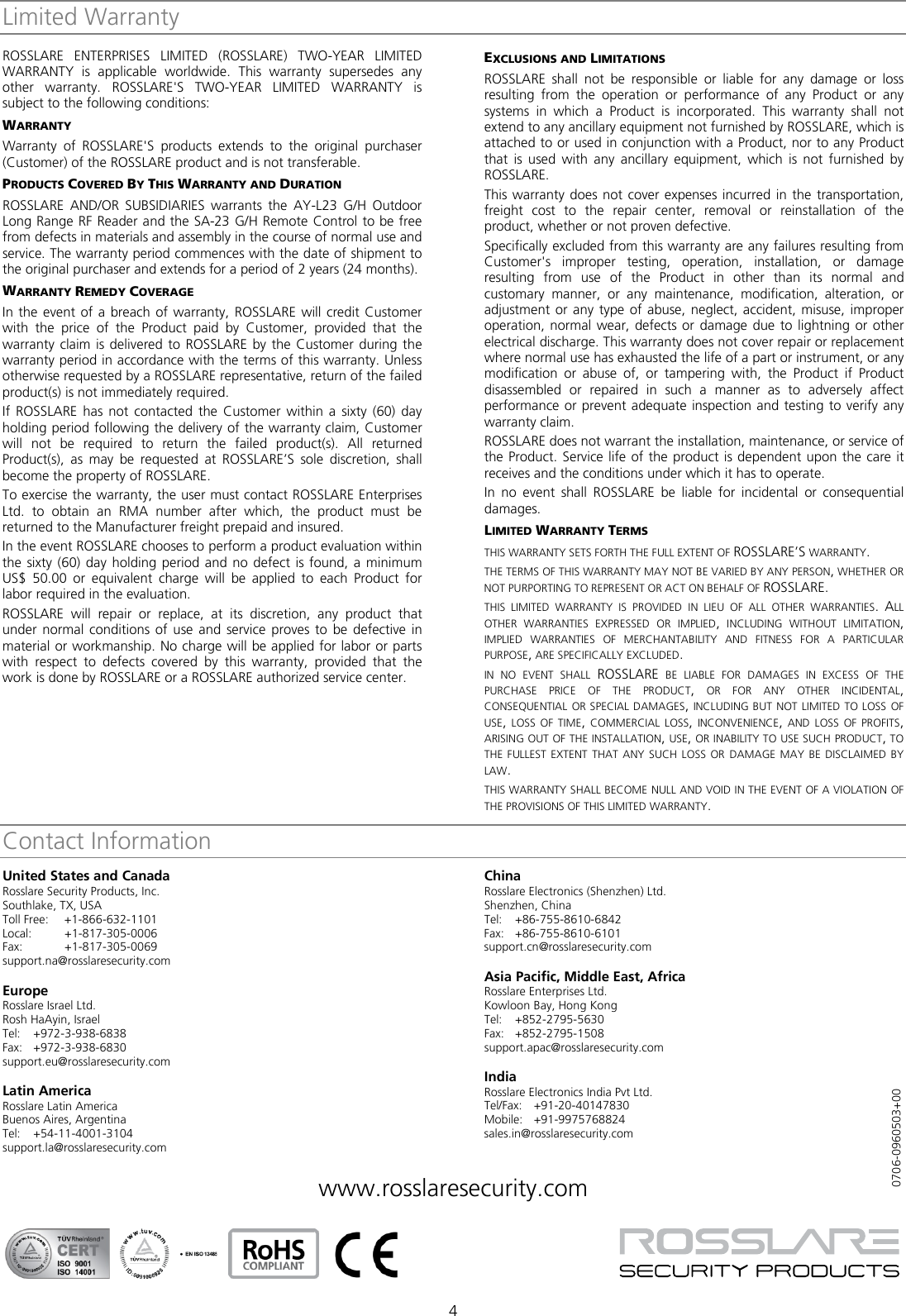  4 Limited Warranty ROSSLARE ENTERPRISES LIMITED (ROSSLARE) TWO-YEAR LIMITED WARRANTY is applicable worldwide. This warranty supersedes any other warranty. ROSSLARE&apos;S TWO-YEAR LIMITED WARRANTY is subject to the following conditions: WARRANTY Warranty of ROSSLARE&apos;S  products extends to the original purchaser (Customer) of the ROSSLARE product and is not transferable. PRODUCTS COVERED BY THIS WARRANTY AND DURATION ROSSLARE  AND/OR  SUBSIDIARIES  warrants the AY-L23 G/H Outdoor Long Range RF Reader and the SA-23 G/H Remote Control to be free from defects in materials and assembly in the course of normal use and service. The warranty period commences with the date of shipment to the original purchaser and extends for a period of 2 years (24 months). WARRANTY REMEDY COVERAGE In the event of a breach of warranty, ROSSLARE will credit Customer with the price of the Product paid by Customer, provided that the warranty claim is delivered to ROSSLARE by the Customer during the warranty period in accordance with the terms of this warranty. Unless otherwise requested by a ROSSLARE representative, return of the failed product(s) is not immediately required. If ROSSLARE has not contacted the Customer within a sixty (60) day holding period following the delivery of the warranty claim, Customer will not be required to return the failed product(s). All returned Product(s), as may be requested at ROSSLARE’S  sole discretion, shall become the property of ROSSLARE. To exercise the warranty, the user must contact ROSSLARE Enterprises Ltd. to obtain an RMA number after which, the product must be returned to the Manufacturer freight prepaid and insured. In the event ROSSLARE chooses to perform a product evaluation within the sixty (60) day holding period and no defect is found, a minimum US$ 50.00 or equivalent charge will be applied to each Product for labor required in the evaluation. ROSSLARE  will repair or replace, at its discretion, any product that under normal conditions of use and service proves to be defective in material or workmanship. No charge will be applied for labor or parts with respect to defects covered by this warranty, provided that the work is done by ROSSLARE or a ROSSLARE authorized service center. EXCLUSIONS AND LIMITATIONS ROSSLARE shall not be responsible or liable for any damage or loss resulting from the operation or performance of any Product or any systems in which a Product is incorporated. This warranty shall not extend to any ancillary equipment not furnished by ROSSLARE, which is attached to or used in conjunction with a Product, nor to any Product that is used with any ancillary equipment, which is not furnished by ROSSLARE. This warranty does not cover expenses incurred in the transportation, freight cost to the repair center, removal or reinstallation of the product, whether or not proven defective. Specifically excluded from this warranty are any failures resulting from Customer&apos;s improper testing, operation, installation, or damage resulting from use of the Product in other than its normal and customary manner, or any maintenance, modification, alteration, or adjustment or any type of abuse, neglect, accident, misuse, improper operation, normal wear, defects or damage due to lightning or other electrical discharge. This warranty does not cover repair or replacement where normal use has exhausted the life of a part or instrument, or any modification or abuse of, or tampering with, the Product if Product disassembled or repaired in such a manner as to adversely affect performance or prevent adequate inspection and testing to verify any warranty claim. ROSSLARE does not warrant the installation, maintenance, or service of the Product. Service life of the product is dependent upon the care it receives and the conditions under which it has to operate. In no event shall ROSSLARE  be liable for incidental or consequential damages. LIMITED WARRANTY TERMS THIS WARRANTY SETS FORTH THE FULL EXTENT OF ROSSLARE’S WARRANTY. THE TERMS OF THIS WARRANTY MAY NOT BE VARIED BY ANY PERSON, WHETHER OR NOT PURPORTING TO REPRESENT OR ACT ON BEHALF OF ROSSLARE. THIS  LIMITED WARRANTY IS PROVIDED IN LIEU OF ALL OTHER WARRANTIES. ALL OTHER WARRANTIES EXPRESSED OR IMPLIED, INCLUDING WITHOUT LIMITATION, IMPLIED WARRANTIES OF MERCHANTABILITY AND FITNESS FOR A PARTICULAR PURPOSE, ARE SPECIFICALLY EXCLUDED. IN  NO EVENT SHALL ROSSLARE BE LIABLE FOR DAMAGES IN EXCESS OF THE PURCHASE PRICE OF THE PRODUCT, OR FOR ANY OTHER INCIDENTAL, CONSEQUENTIAL OR SPECIAL DAMAGES, INCLUDING BUT NOT LIMITED TO LOSS OF USE, LOSS OF TIME, COMMERCIAL LOSS,  INCONVENIENCE, AND LOSS OF PROFITS, ARISING OUT OF THE INSTALLATION, USE, OR INABILITY TO USE SUCH PRODUCT, TO THE FULLEST EXTENT THAT ANY SUCH LOSS OR DAMAGE MAY BE DISCLAIMED BY LAW. THIS WARRANTY SHALL BECOME NULL AND VOID IN THE EVENT OF A VIOLATION OF THE PROVISIONS OF THIS LIMITED WARRANTY. Contact InformationUnited States and Canada Rosslare Security Products, Inc. Southlake, TX, USA Toll Free: +1-866-632-1101 Local: +1-817-305-0006 Fax: +1-817-305-0069 support.na@rosslaresecurity.com  Europe Rosslare Israel Ltd. Rosh HaAyin, Israel Tel:  +972-3-938-6838 Fax: +972-3-938-6830 support.eu@rosslaresecurity.com  Latin America Rosslare Latin America Buenos Aires, Argentina Tel:  +54-11-4001-3104 support.la@rosslaresecurity.com  China Rosslare Electronics (Shenzhen) Ltd. Shenzhen, China Tel:  +86-755-8610-6842 Fax: +86-755-8610-6101 support.cn@rosslaresecurity.com  Asia Pacific, Middle East, Africa Rosslare Enterprises Ltd. Kowloon Bay, Hong Kong Tel:  +852-2795-5630 Fax: +852-2795-1508 support.apac@rosslaresecurity.com  India Rosslare Electronics India Pvt Ltd. Tel/Fax:  +91-20-40147830 Mobile:  +91-9975768824 sales.in@rosslaresecurity.com  www.rosslaresecurity.com              0706-0960503+00 