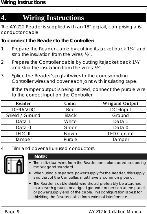 Wiring Instructions 4. Wiring Instructions The AY-Z12 Reader is supplied with an 18” pigtail, comprising a 6-conductor cable. To connect the Reader to the Controller: 1.  Prepare the Reader cable by cutting its jacket back 1¼” and strip the insulation from the wires, ½”. 2.  Prepare the Controller cable by cutting its jacket back 1¼” and strip the insulation from the wires, ½”. 3.  Splice the Reader’s pigtail wires to the corresponding Controller wires and cover each joint with insulating tape.   If the tamper output is being utilized, connect the purple wire to the correct input on the Controller. Reader Color Weigand Output 10~16 VDC  Red  DC+Input Shield / Ground  Black  Ground Data 1  White  Data 1 Data 0  Green  Data 0 LEDCTL Brown LED Control Tamper Purple  Tamper  4.  Trim and cover all unused conductors.  Note: • The individual wires from the Reader are color-coded according the Wiegand standard. • When using a separate power supply for the Reader, this supply and that of the Controller, must have a common ground. • The Reader’s cable shield wire should preferably be attached to an earth ground, or a signal ground connection at the panel, or power supply end of the cable. This configuration is best for shielding the Reader cable from external interference Page 9  AY-Z12 Installation Manual   