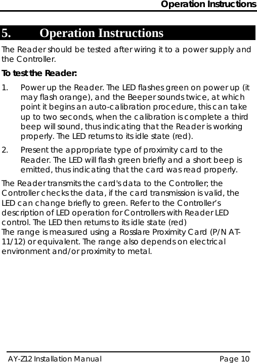 Operation Instructions AY-Z12 Installation Manual   Page 10  5. Operation Instructions The Reader should be tested after wiring it to a power supply and the Controller. To test the Reader: 1.  Power up the Reader. The LED flashes green on power up (it may flash orange), and the Beeper sounds twice, at which point it begins an auto-calibration procedure, this can take up to two seconds, when the calibration is complete a third beep will sound, thus indicating that the Reader is working properly. The LED returns to its idle state (red). 2.  Present the appropriate type of proximity card to the Reader. The LED will flash green briefly and a short beep is emitted, thus indicating that the card was read properly. The Reader transmits the card&apos;s data to the Controller; the Controller checks the data, if the card transmission is valid, the LED can change briefly to green. Refer to the Controller’s description of LED operation for Controllers with Reader LED control. The LED then returns to its idle state (red) The range is measured using a Rosslare Proximity Card (P/N AT-11/12) or equivalent. The range also depends on electrical environment and/or proximity to metal.  