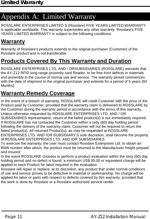 Limited Warranty  AY-Z12 Installation Manual  Page 11  Appendix A: Limited Warranty ROSSLARE ENTERPRISES LIMITED S (Rosslare) FIVE YEARS LIMITED WARRANTY is applicable worldwide. This warranty supersedes any other warranty. Rosslare&apos;s FIVE YEARS LIMITED WARRANTY is subject to the following conditions:   Warranty Warranty of Rosslare&apos;s products extends to the original purchaser (Customer) of the Rosslare product and is not transferable.   Products Covered By This Warranty and Duration  ROSSLARE ENTERPRISES LTD. AND / ORSUBSIDIARIES (ROSSLARE) warrants that the AY-Z12 RFID long-range proximity card Reader, to be free from defects in materials and assembly in the course of normal use and service. The warranty period commences with the date of shipment to the original purchaser and extends for a period of 5 years (60 Months).  Warranty Remedy Coverage  In the event of a breach of warranty, ROSSLARE will credit Customer with the price of the Product paid by Customer, provided that the warranty claim is delivered to ROSSLARE by the Customer during the warranty period in accordance with the terms of this warranty. Unless otherwise requested by ROSSLARE ENTERPRISES LTD. AND / OR SUBSIDIARIES representative, return of the failed product(s) is not immediately required.  If ROSSLARE has not contacted the Customer within a sixty (60) day holding period following the delivery of the warranty claim, Customer will not be required to return the failed product(s). All returned Product(s), as may be requested at ROSSLARE ENTERPRISES LTD. AND /OR SUBSIDIARY’S sole discretion, shall become the property of ROSSLARE ENTERPRISES LTD. AND /OR SUBSIDIARIES. To exercise the warranty, the user must contact Rosslare Enterprises Ltd. to obtain an RMA number after which, the product must be returned to the Manufacturer freight prepaid and insured In the event ROSSLARE chooses to perform a product evaluation within the sixty (60) day holding period and no defect is found, a minimum US$ 50.00 or equivalent charge will be applied to each Product for labor required in the evaluation. Rosslare will repair or replace, at its discretion, any product that under normal conditions of use and service proves to be defective in material or workmanship. No charge will be applied for labor or parts with respect to defects covered by this warranty, provided that the work is done by Rosslare or a Rosslare authorized service center.     