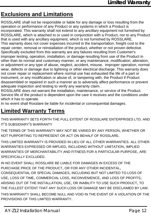 Limited Warranty AY-Z12 Installation Manual   Page 12  Exclusions and Limitations  ROSSLARE shall not be responsible or liable for any damage or loss resulting from the operation or performance of any Product or any systems in which a Product is incorporated. This warranty shall not extend to any ancillary equipment not furnished by ROSSLARE, which is attached to or used in conjunction with a Product, nor to any Product that is used with any ancillary equipment, which is not furnished by ROSSLARE. This warranty does not cover expenses incurred in the transportation, freight cost to the repair center, removal or reinstallation of the product, whether or not proven defective.  Specifically excluded from this warranty are any failures resulting from Customer&apos;s improper testing, operation, installation, or damage resulting from use of the Product in other than its normal and customary manner, or any maintenance, modification, alteration, or adjustment or any type of abuse, neglect, accident, misuse,  improper operation, normal wear, defects or damage due to lightning or other electrical discharge. This warranty does not cover repair or replacement where normal use has exhausted the life of a part or instrument, or any modification or abuse of, or tampering with, the Product if Product disassembled or repaired in such a manner as to adversely affect performance or prevent adequate inspection and testing to verify any warranty claim. ROSSLARE does not warrant the installation, maintenance, or service of the Product.  Service life of the product is dependent upon the care it receives and the conditions under which it has to operate.  In no event shall Rosslare be liable for incidental or consequential damages.   Limited Warranty Terms  THIS WARRANTY SETS FORTH THE FULL EXTENT OF ROSSLARE ENTERPRISES LTD. AND IT’S SUBSIDIARY&apos;S WARRANTY THE TERMS OF THIS WARRANTY MAY NOT BE VARIED BY ANY PERSON, WHETHER OR NOT PURPORTING TO REPRESENT OR ACT ON BEHALF OF ROSSLARE.  THIS LIMITED WARRANTY IS PROVIDED IN LIEU OF ALL OTHER WARRANTIES. ALL OTHER WARRANTIES EXPRESSED OR IMPLIED, INCLUDING WITHOUT LIMITATION, IMPLIED WARRANTIES OF MERCHANTABILITY AND FITNESS FOR A PARTICULAR PURPOSE, ARE SPECIFICALLY EXCLUDED. IN NO EVENT SHALL ROSSLARE BE LIABLE FOR DAMAGES IN EXCESS OF THE PURCHASE PRICE OF THE PRODUCT, OR FOR ANY OTHER INCIDENTAL, CONSEQUENTIAL OR SPECIAL DAMAGES, INCLUDING BUT NOT LIMITED TO LOSS OF USE, LOSS OF TIME, COMMERCIAL LOSS, INCONVENIENCE, AND LOSS OF PROFITS, ARISING OUT OF THE INSTALLATION, USE, OR INABILITY TO USE SUCH PRODUCT, TO THE FULLEST EXTENT THAT ANY SUCH LOSS OR DAMAGE MAY BE DISCLAIMED BY LAW. THIS WARRANTY SHALL BECOME NULL AND VOID IN THE EVENT OF A VIOLATION OF THE PROVISIONS OF THIS LIMITED WARRANTY.   