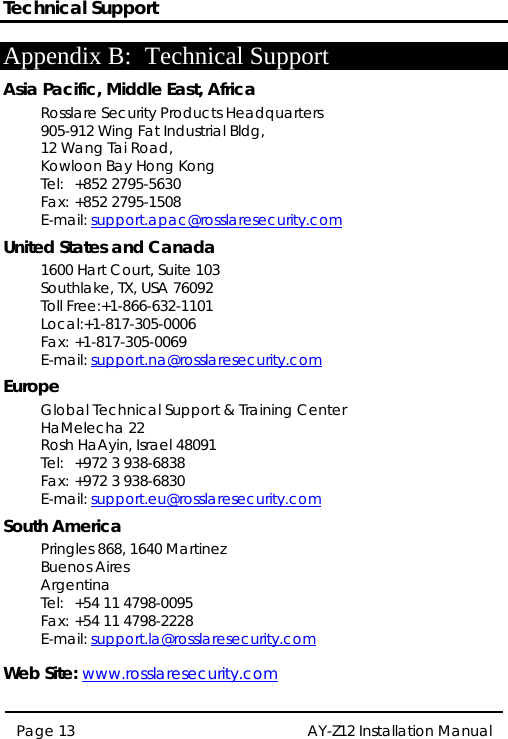 Technical Support  AY-Z12 Installation Manual  Page 13  Appendix B: Technical Support Asia Pacific, Middle East, Africa Rosslare Security Products Headquarters 905-912 Wing Fat Industrial Bldg, 12 Wang Tai Road, Kowloon Bay Hong Kong Tel: +852 2795-5630 Fax: +852 2795-1508 E-mail: support.apac@rosslaresecurity.com United States and Canada 1600 Hart Court, Suite 103 Southlake, TX, USA 76092 Toll Free:+1-866-632-1101 Local:+1-817-305-0006 Fax: +1-817-305-0069 E-mail: support.na@rosslaresecurity.com Europe Global Technical Support &amp; Training Center HaMelecha 22 Rosh HaAyin, Israel 48091 Tel:  +972 3 938-6838 Fax: +972 3 938-6830 E-mail: support.eu@rosslaresecurity.com South America Pringles 868, 1640 Martinez Buenos Aires Argentina Tel:  +54 11 4798-0095 Fax: +54 11 4798-2228 E-mail: support.la@rosslaresecurity.com  Web Site: www.rosslaresecurity.com