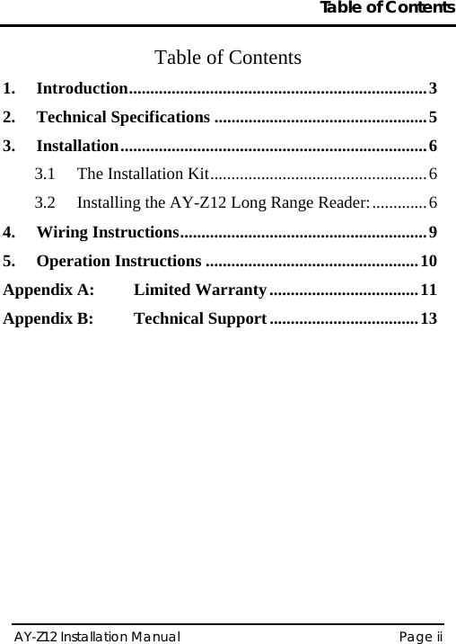 Table of Contents  AY-Z12 Installation Manual   Page ii  Table of Contents 1. Introduction......................................................................3 2. Technical Specifications ..................................................5 3. Installation........................................................................6 3.1 The Installation Kit...................................................6 3.2 Installing the AY-Z12 Long Range Reader:.............6 4. Wiring Instructions..........................................................9 5. Operation Instructions ..................................................10 Appendix A: Limited Warranty...................................11 Appendix B: Technical Support ...................................13       