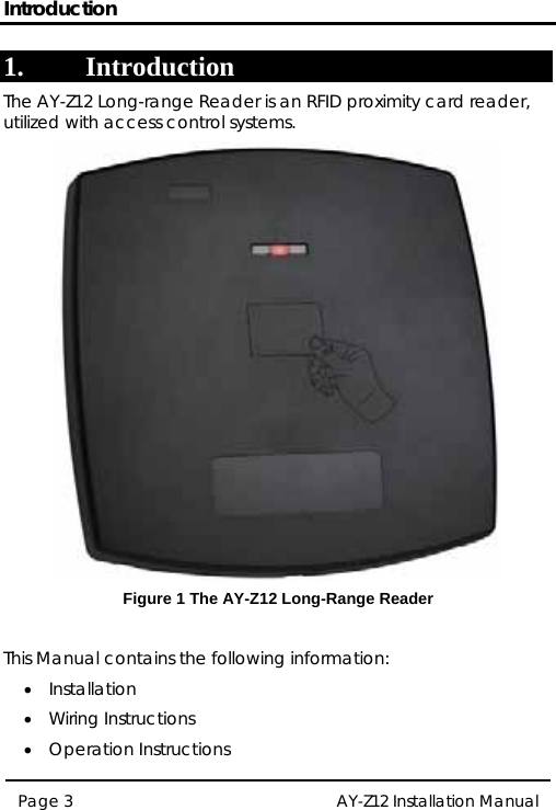 Introduction 1. Introduction The AY-Z12 Long-range Reader is an RFID proximity card reader, utilized with access control systems.  Figure 1 The AY-Z12 Long-Range Reader  This Manual contains the following information: • Installation  • Wiring Instructions • Operation Instructions Page 3  AY-Z12 Installation Manual   