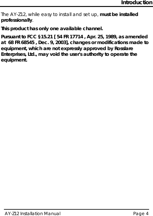 Introduction AY-Z12 Installation Manual   Page 4  The AY-Z12, while easy to install and set up, must be installed professionally. This product has only one available channel. Pursuant to FCC §15.21 [ 54 FR 17714 , Apr. 25, 1989, as amended at  68 FR 68545 , Dec. 9, 2003], changes or modifications made to equipment, which are not expressly approved by Rosslare Enterprises, Ltd., may void the user&apos;s authority to operate the equipment.    