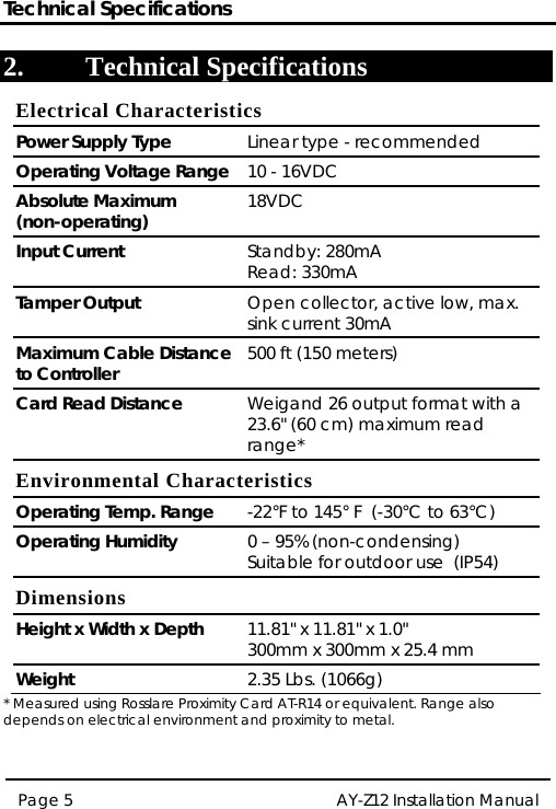 Technical Specifications AY-Z12 Installation Manual  Page 5  2. Technical Specifications Electrical Characteristics Power Supply Type  Linear type - recommended Operating Voltage Range 10 - 16VDC Absolute Maximum  (non-operating)  18VDC Input Current  Standby: 280mA Read: 330mA Tamper Output  Open collector, active low, max. sink current 30mA Maximum Cable Distance to Controller  500 ft (150 meters) Card Read Distance  Weigand 26 output format with a 23.6&quot; (60 cm) maximum read range* Environmental Characteristics Operating Temp. Range  -22°F to 145° F  (-30°C to 63°C) Operating Humidity  0 – 95% (non-condensing) Suitable for outdoor use  (IP54) Dimensions Height x Width x Depth  11.81&quot; x 11.81&quot; x 1.0&quot; 300mm x 300mm x 25.4 mm Weight  2.35 Lbs. (1066g) * Measured using Rosslare Proximity Card AT-R14 or equivalent. Range also depends on electrical environment and proximity to metal. 