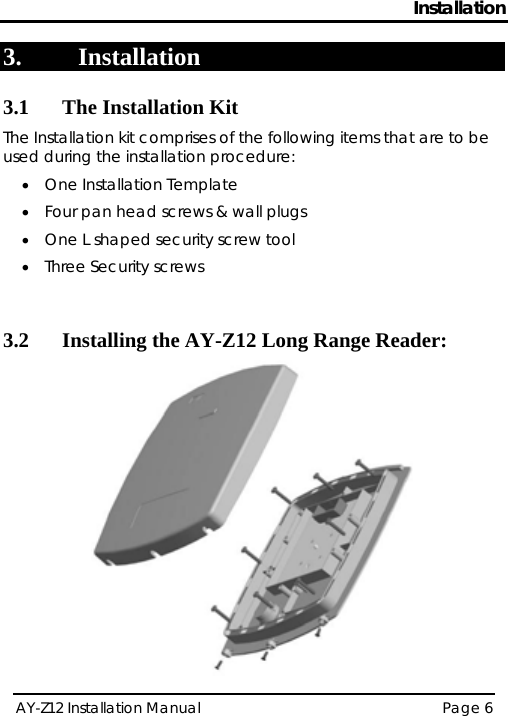 Installation 3. Installation 3.1 The Installation Kit The Installation kit comprises of the following items that are to be used during the installation procedure: • One Installation Template • Four pan head screws &amp; wall plugs • One L shaped security screw tool • Three Security screws  3.2 Installing the AY-Z12 Long Range Reader:  AY-Z12 Installation Manual   Page 6  