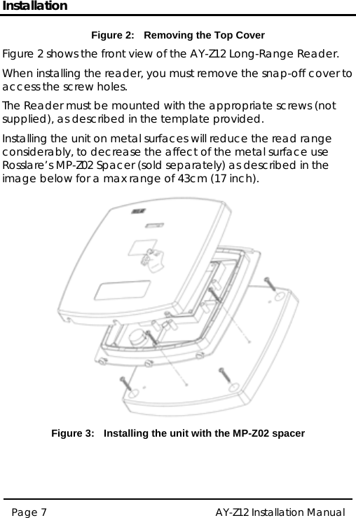 Installation Figure 2:  Removing the Top Cover Figure 2 shows the front view of the AY-Z12 Long-Range Reader. When installing the reader, you must remove the snap-off cover to access the screw holes. The Reader must be mounted with the appropriate screws (not supplied), as described in the template provided. Installing the unit on metal surfaces will reduce the read range considerably, to decrease the affect of the metal surface use Rosslare’s MP-Z02 Spacer (sold separately) as described in the image below for a max range of 43cm (17 inch).   Figure 3:  Installing the unit with the MP-Z02 spacer   Page 7  AY-Z12 Installation Manual   