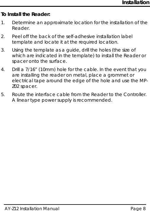 Installation AY-Z12 Installation Manual   Page 8  To Install the Reader: 1.  Determine an approximate location for the installation of the Reader. 2.  Peel off the back of the self-adhesive installation label template and locate it at the required location. 3.  Using the template as a guide, drill the holes (the size of which are indicated in the template) to install the Reader or spacer onto the surface. 4.  Drill a 7/16” (10mm) hole for the cable. In the event that you are installing the reader on metal, place a grommet or electrical tape around the edge of the hole and use the MP-Z02 spacer. 5.  Route the interface cable from the Reader to the Controller. A linear type power supply is recommended.  