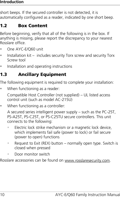 Introduction 10 AYC-E/Q60 Family Instruction Manual short beeps. If the secured controller is not detected, it is automatically configured as a reader, indicated by one short beep. 1.2 Box Content Before beginning, verify that all of the following is in the box. If anything is missing, please report the discrepancy to your nearest Rosslare office.  One AYC-E/Q60 unit  Installation kit –  includes security Torx screw and security Torx Screw tool  Installation and operating instructions 1.3 Ancillary Equipment The following equipment is required to complete your installation:  When functioning as a reader: Compatible Host Controller (not supplied) – UL listed access control unit (such as model AC-215U)  When functioning as a controller: A secured series intelligent power supply – such as the PC-25T, PS-A25T, PS-C25T, or PS-C25TU secure controllers. This unit connects to the following:  Electric lock strike mechanism or a magnetic lock device, which implements fail safe (power to lock) or fail secure (power to open) functions  Request to Exit (REX) button – normally open type. Switch is closed when pressed  Door monitor switch Rosslare accessories can be found on www.rosslaresecurity.com.