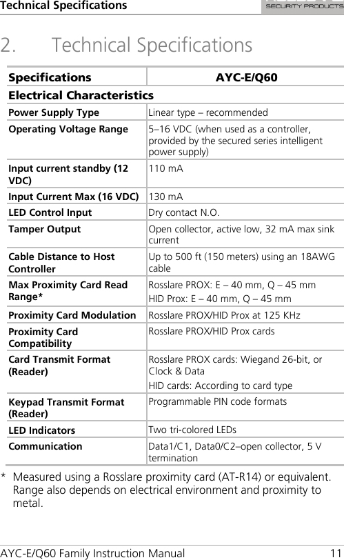 Technical Specifications AYC-E/Q60 Family Instruction Manual 11 2. Technical Specifications Specifications AYC-E/Q60 Electrical Characteristics Power Supply Type Linear type – recommended Operating Voltage Range 5–16 VDC (when used as a controller, provided by the secured series intelligent power supply) Input current standby (12 VDC) 110 mA Input Current Max (16 VDC) 130 mA LED Control Input Dry contact N.O. Tamper Output Open collector, active low, 32 mA max sink current  Cable Distance to Host Controller Up to 500 ft (150 meters) using an 18AWG cable Max Proximity Card Read Range* Rosslare PROX: E – 40 mm, Q – 45 mm HID Prox: E – 40 mm, Q – 45 mm Proximity Card Modulation Rosslare PROX/HID Prox at 125 KHz Proximity Card Compatibility Rosslare PROX/HID Prox cards Card Transmit Format (Reader) Rosslare PROX cards: Wiegand 26-bit, or Clock &amp; Data HID cards: According to card type Keypad Transmit Format (Reader) Programmable PIN code formats LED Indicators Two tri-colored LEDs Communication Data1/C1, Data0/C2–open collector, 5 V termination *  Measured using a Rosslare proximity card (AT-R14) or equivalent. Range also depends on electrical environment and proximity to metal. 