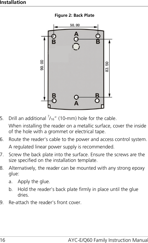 Installation 16 AYC-E/Q60 Family Instruction Manual Figure 2: Back Plate    5. Drill an additional 7/16” (10-mm) hole for the cable. When installing the reader on a metallic surface, cover the inside of the hole with a grommet or electrical tape. 6. Route the reader&apos;s cable to the power and access control system. A regulated linear power supply is recommended. 7. Screw the back plate into the surface. Ensure the screws are the size specified on the installation template. 8. Alternatively, the reader can be mounted with any strong epoxy glue: a. Apply the glue. b. Hold the reader&apos;s back plate firmly in place until the glue dries. 9. Re-attach the reader&apos;s front cover. 
