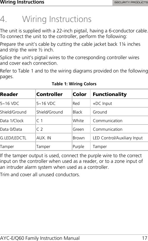 Wiring Instructions AYC-E/Q60 Family Instruction Manual 17 4. Wiring Instructions The unit is supplied with a 22-inch pigtail, having a 6-conductor cable. To connect the unit to the controller, perform the following: Prepare the unit&apos;s cable by cutting the cable jacket back 1¼ inches and strip the wire ½ inch. Splice the unit’s pigtail wires to the corresponding controller wires and cover each connection. Refer to Table 1 and to the wiring diagrams provided on the following pages. Table 1: Wiring Colors Reader Controller  Color Functionality 5~16 VDC 5~16 VDC Red +DC Input Shield/Ground  Shield/Ground Black Ground Data 1/Clock C 1 White Communication Data 0/Data  C 2  Green  Communication G.LED/LEDCTL  AUX. IN Brown LED Control/Auxiliary Input Tamper  Tamper  Purple  Tamper If the tamper output is used, connect the purple wire to the correct input on the controller when used as a reader, or to a zone input of an intruder alarm system when used as a controller. Trim and cover all unused conductors. 