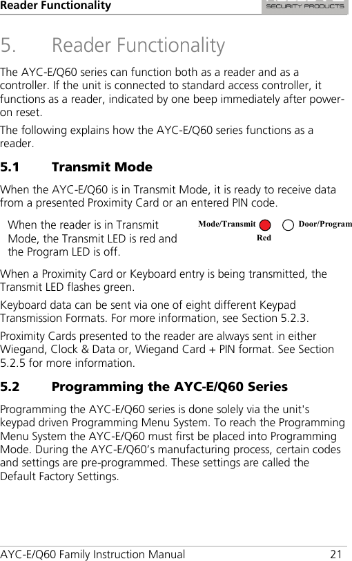 Reader Functionality AYC-E/Q60 Family Instruction Manual 21 5. Reader Functionality The AYC-E/Q60 series can function both as a reader and as a controller. If the unit is connected to standard access controller, it functions as a reader, indicated by one beep immediately after power-on reset. The following explains how the AYC-E/Q60 series functions as a reader. 5.1 Transmit Mode When the AYC-E/Q60 is in Transmit Mode, it is ready to receive data from a presented Proximity Card or an entered PIN code. When the reader is in Transmit Mode, the Transmit LED is red and the Program LED is off.  When a Proximity Card or Keyboard entry is being transmitted, the Transmit LED flashes green. Keyboard data can be sent via one of eight different Keypad Transmission Formats. For more information, see Section  5.2.3. Proximity Cards presented to the reader are always sent in either Wiegand, Clock &amp; Data or, Wiegand Card + PIN format. See Section  5.2.5 for more information. 5.2 Programming the AYC-E/Q60 Series Programming the AYC-E/Q60 series is done solely via the unit&apos;s keypad driven Programming Menu System. To reach the Programming Menu System the AYC-E/Q60 must first be placed into Programming Mode. During the AYC-E/Q60’s manufacturing process, certain codes and settings are pre-programmed. These settings are called the Default Factory Settings. Mode/Transmit Door/Program Red  