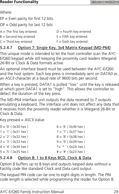 Reader Functionality AYC-E/Q60 Family Instruction Manual 29 Where: EP = Even parity for first 12 bits OP = Odd parity for last 12 bits A = The first key entered. D = Fourth key entered B = Second key entered E = Fifth key entered. C = Third key entered F = Sixth key entered 5.2.4.7 Option 7: Single Key, 3x4 Matrix Keypad (MD-P64) This unique mode is intended to let the host controller scan the AYC-E/Q60 keypad while still keeping the proximity card readers Wiegand 26-Bit or Clock &amp; Data formats active. An optional interface board must be used between the AYC-E/Q60 and the host system. Each key press is immediately sent on DATA0 as an ASCII character at a baud rate of 9600 bits per second. When a key is pressed, DATA1 is pulled &quot;low&quot; until the key is released at which point DATA1 is set to &quot;high&quot;. This allows the controller to detect the duration of the key press. The MD-P64 interface unit outputs the data received to 7 outputs emulating a keyboard. The interface unit does not affect any data that it receives from the proximity reader whether it is Wiegand 26-Bit or Clock &amp; Data. Key pressed = ASCII Value 0 = &apos;0&apos; ( 0x30 hex ) 6 = &apos;6&apos; ( 0x36 hex ) 1 = &apos;1&apos; ( 0x31 hex ) 7 = &apos;7&apos; ( 0x37 hex ) 2 = &apos;2&apos; ( 0x32 hex ) 8 = &apos;8&apos; ( 0x38 hex ) 3 = &apos;3&apos; ( 0x33 hex ) 9 = &apos;9&apos; ( 0x39 hex ) 4 = &apos;4&apos; ( 0x34 hex ) *= &apos;* &apos; ( 0x2A hex ) 5 = &apos;5&apos; ( 0x35 hex ) # = &apos;#&apos; ( 0x23 hex ) 5.2.4.8 Option 8: 1 to 8 Keys BCD, Clock &amp; Data Option 8 buffers up to 8 keys and outputs keypad data without a Facility code like standard Clock and Data card output. The keypad PIN code can be one to eight digits in length. The PIN code length is selected while programming the reader for Option 8. 