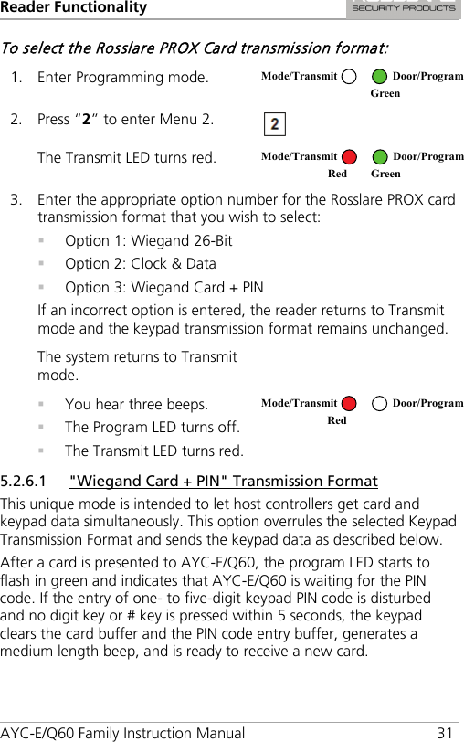 Reader Functionality AYC-E/Q60 Family Instruction Manual 31 To select the Rosslare PROX Card transmission format: 1. Enter Programming mode.  2. Press “2” to enter Menu 2.  The Transmit LED turns red.  3. Enter the appropriate option number for the Rosslare PROX card transmission format that you wish to select:  Option 1: Wiegand 26-Bit  Option 2: Clock &amp; Data  Option 3: Wiegand Card + PIN If an incorrect option is entered, the reader returns to Transmit mode and the keypad transmission format remains unchanged. The system returns to Transmit mode.   You hear three beeps.  The Program LED turns off.  The Transmit LED turns red.  5.2.6.1 &quot;Wiegand Card + PIN&quot; Transmission Format This unique mode is intended to let host controllers get card and keypad data simultaneously. This option overrules the selected Keypad Transmission Format and sends the keypad data as described below. After a card is presented to AYC-E/Q60, the program LED starts to flash in green and indicates that AYC-E/Q60 is waiting for the PIN code. If the entry of one- to five-digit keypad PIN code is disturbed and no digit key or # key is pressed within 5 seconds, the keypad clears the card buffer and the PIN code entry buffer, generates a medium length beep, and is ready to receive a new card. Mode/Transmit Door/Program  Green Mode/Transmit Door/Program Red Green  Mode/Transmit Door/Program Red  
