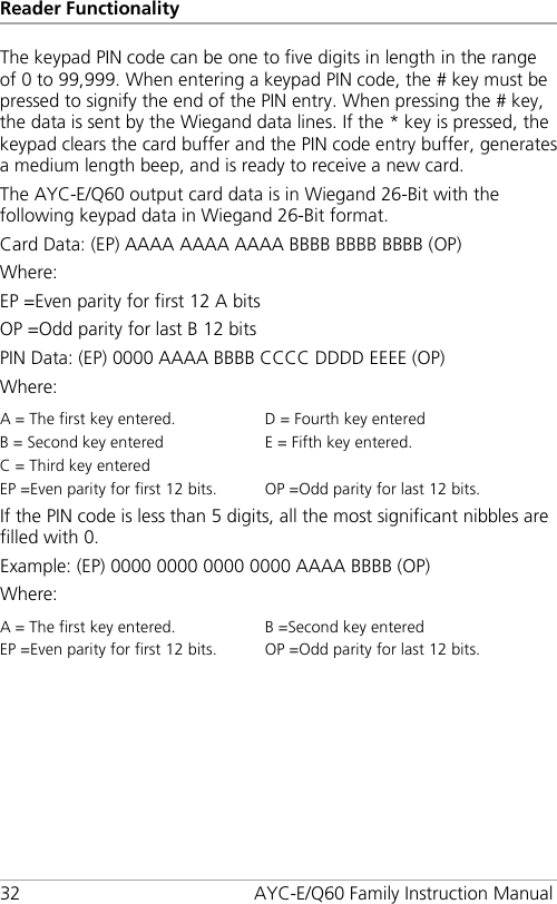 Reader Functionality 32 AYC-E/Q60 Family Instruction Manual The keypad PIN code can be one to five digits in length in the range of 0 to 99,999. When entering a keypad PIN code, the # key must be pressed to signify the end of the PIN entry. When pressing the # key, the data is sent by the Wiegand data lines. If the * key is pressed, the keypad clears the card buffer and the PIN code entry buffer, generates a medium length beep, and is ready to receive a new card. The AYC-E/Q60 output card data is in Wiegand 26-Bit with the following keypad data in Wiegand 26-Bit format. Card Data: (EP) AAAA AAAA AAAA BBBB BBBB BBBB (OP) Where: EP =Even parity for first 12 A bits OP =Odd parity for last B 12 bits PIN Data: (EP) 0000 AAAA BBBB CCCC DDDD EEEE (OP) Where: A = The first key entered. D = Fourth key entered B = Second key entered E = Fifth key entered. C = Third key entered   EP =Even parity for first 12 bits. OP =Odd parity for last 12 bits. If the PIN code is less than 5 digits, all the most significant nibbles are filled with 0. Example: (EP) 0000 0000 0000 0000 AAAA BBBB (OP) Where: A = The first key entered. B =Second key entered EP =Even parity for first 12 bits. OP =Odd parity for last 12 bits. 