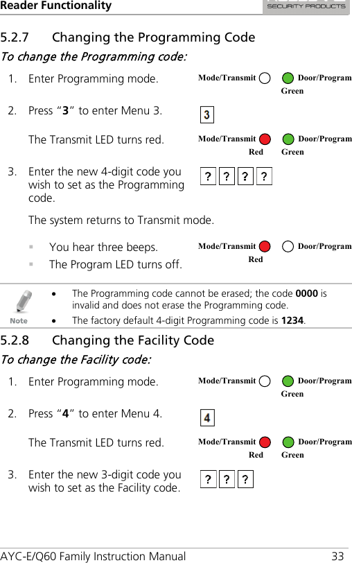 Reader Functionality AYC-E/Q60 Family Instruction Manual 33 5.2.7 Changing the Programming Code To change the Programming code: 1. Enter Programming mode.  2. Press “3” to enter Menu 3.  The Transmit LED turns red.  3. Enter the new 4-digit code you wish to set as the Programming code.  The system returns to Transmit mode.  You hear three beeps.  The Program LED turns off.    • The Programming code cannot be erased; the code 0000 is invalid and does not erase the Programming code. • The factory default 4-digit Programming code is 1234. 5.2.8 Changing the Facility Code To change the Facility code: 1. Enter Programming mode.  2. Press “4” to enter Menu 4.  The Transmit LED turns red.  3. Enter the new 3-digit code you wish to set as the Facility code.   Mode/Transmit Door/Program  Green Mode/Transmit Door/Program Red Green  Mode/Transmit Door/Program Red  Mode/Transmit Door/Program  Green Mode/Transmit Door/Program Red Green 