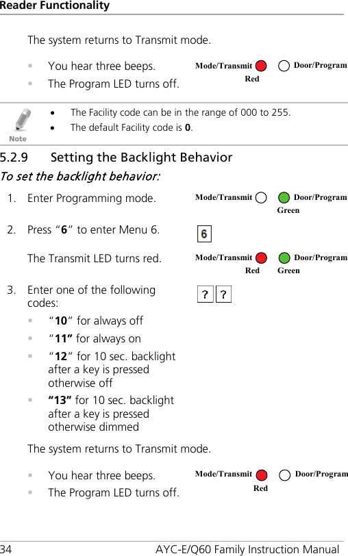 Reader Functionality 34 AYC-E/Q60 Family Instruction Manual The system returns to Transmit mode.  You hear three beeps.  The Program LED turns off.    • The Facility code can be in the range of 000 to 255. • The default Facility code is 0. 5.2.9 Setting the Backlight Behavior To set the backlight behavior: 1. Enter Programming mode.  2. Press “6” to enter Menu 6.  The Transmit LED turns red.  3. Enter one of the following codes:  “10” for always off  “11” for always on  “12” for 10 sec. backlight after a key is pressed otherwise off  “13” for 10 sec. backlight after a key is pressed otherwise dimmed  The system returns to Transmit mode.  You hear three beeps.  The Program LED turns off.   Mode/Transmit Door/Program Red  Mode/Transmit Door/Program  Green Mode/Transmit Door/Program Red Green Mode/Transmit Door/Program Red  