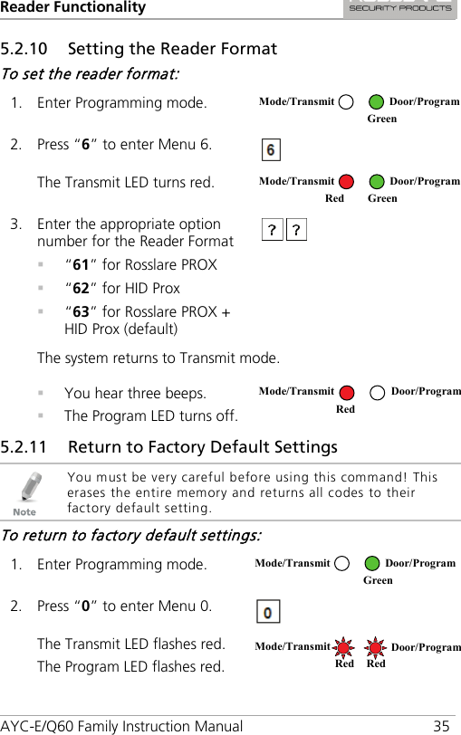 Reader Functionality AYC-E/Q60 Family Instruction Manual 35 5.2.10 Setting the Reader Format To set the reader format: 1. Enter Programming mode.  2. Press “6” to enter Menu 6.  The Transmit LED turns red.  3. Enter the appropriate option number for the Reader Format  “61” for Rosslare PROX  “62” for HID Prox  “63” for Rosslare PROX + HID Prox (default)  The system returns to Transmit mode.  You hear three beeps.  The Program LED turns off.  5.2.11 Return to Factory Default Settings  You must be very careful before using this command! This erases the entire memory and returns all codes to their factory default setting. To return to factory default settings: 1. Enter Programming mode.  2. Press “0” to enter Menu 0.  The Transmit LED flashes red. The Program LED flashes red.  Mode/Transmit Door/Program  Green Mode/Transmit Door/Program Red Green Mode/Transmit Door/Program Red  Mode/Transmit Door/Program  Green Mode/Transmit Door/Program Red Red 