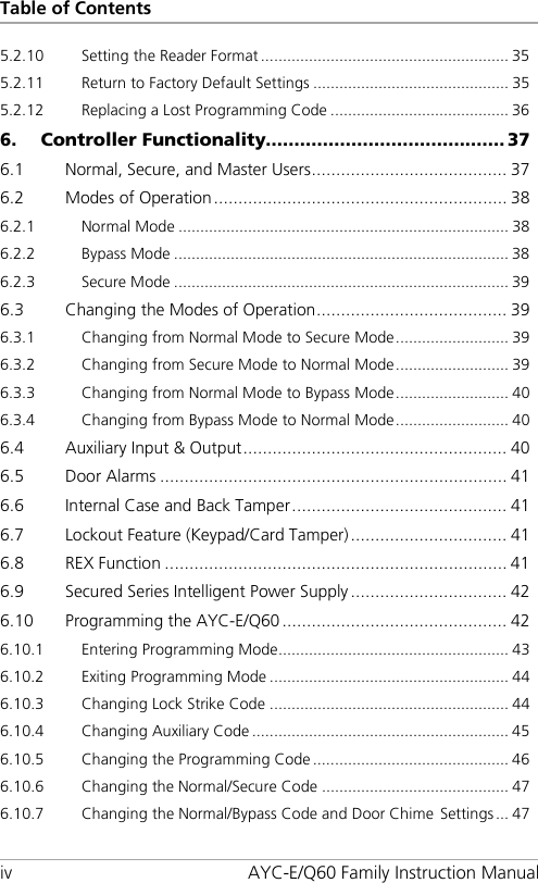 Table of Contents iv AYC-E/Q60 Family Instruction Manual 5.2.10 Setting the Reader Format ......................................................... 35 5.2.11 Return to Factory Default Settings ............................................. 35 5.2.12 Replacing a Lost Programming Code ......................................... 36 6. Controller Functionality.......................................... 37 6.1 Normal, Secure, and Master Users ........................................ 37 6.2 Modes of Operation ............................................................ 38 6.2.1 Normal Mode ............................................................................ 38 6.2.2 Bypass Mode ............................................................................. 38 6.2.3 Secure Mode ............................................................................. 39 6.3 Changing the Modes of Operation ....................................... 39 6.3.1 Changing from Normal Mode to Secure Mode .......................... 39 6.3.2 Changing from Secure Mode to Normal Mode .......................... 39 6.3.3 Changing from Normal Mode to Bypass Mode .......................... 40 6.3.4 Changing from Bypass Mode to Normal Mode .......................... 40 6.4 Auxiliary Input &amp; Output ...................................................... 40 6.5 Door Alarms ....................................................................... 41 6.6 Internal Case and Back Tamper ............................................ 41 6.7 Lockout Feature (Keypad/Card Tamper) ................................ 41 6.8 REX Function ...................................................................... 41 6.9 Secured Series Intelligent Power Supply ................................ 42 6.10 Programming the AYC-E/Q60 .............................................. 42 6.10.1 Entering Programming Mode ..................................................... 43 6.10.2 Exiting Programming Mode ....................................................... 44 6.10.3 Changing Lock Strike Code ....................................................... 44 6.10.4 Changing Auxiliary Code ........................................................... 45 6.10.5 Changing the Programming Code ............................................. 46 6.10.6 Changing the Normal/Secure Code ........................................... 47 6.10.7 Changing the Normal/Bypass Code and Door Chime Settings ... 47 