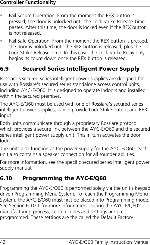 Controller Functionality 42 AYC-E/Q60 Family Instruction Manual  Fail Secure Operation: From the moment the REX button is pressed, the door is unlocked until the Lock Strike Release Time passes. After this time, the door is locked even if the REX button is not released.  Fail Safe Operation: From the moment the REX button is pressed, the door is unlocked until the REX button is released, plus the Lock Strike Release Time. In this case, the Lock Strike Relay only begins its count down once the REX button is released. 6.9 Secured Series Intelligent Power Supply Rosslare’s secured series intelligent power supplies are designed for use with Rosslare&apos;s secured series standalone access control units, including AYC-E/Q60. It is designed to operate indoors and installed within the secured premises. The AYC-E/Q60 must be used with one of Rosslare’s secured series intelligent power supplies, which provide Lock Strike output and REX input. Both units communicate through a proprietary Rosslare protocol, which provides a secure link between the AYC-E/Q60 and the secured series intelligent power supply unit. This in turn activates the door lock. The units also function as the power supply for the AYC-E/Q60; each unit also contains a speaker connection for all sounder abilities. For more information, see the specific secured series intelligent power supply manual. 6.10 Programming the AYC-E/Q60 Programming the AYC-E/Q60 is performed solely via the unit&apos;s keypad driven Programming Menu System. To reach the Programming Menu System, the AYC-E/Q60 must first be placed into Programming mode. See Section  6.10.1 for more information. During the AYC-E/Q60&apos;s manufacturing process, certain codes and settings are pre-programmed. These settings are the called the Default Factory 