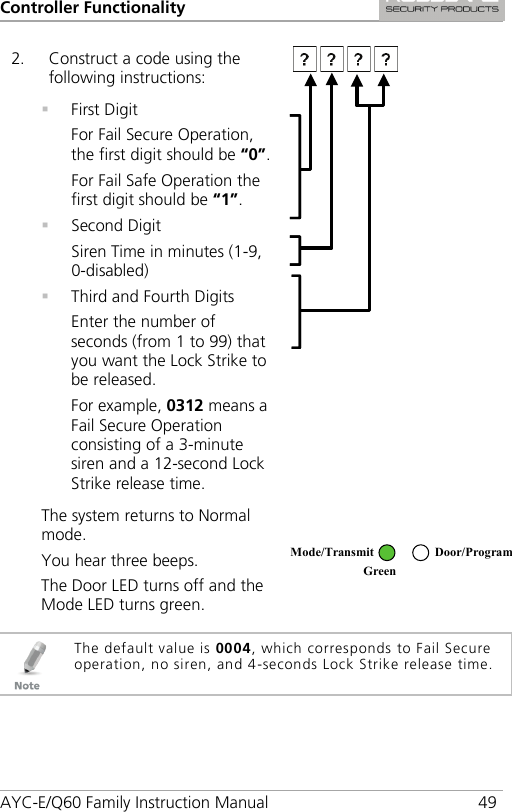 Controller Functionality AYC-E/Q60 Family Instruction Manual 49 2. Construct a code using the following instructions:   First Digit For Fail Secure Operation, the first digit should be “0”. For Fail Safe Operation the first digit should be “1”.  Second Digit Siren Time in minutes (1-9, 0-disabled)  Third and Fourth Digits Enter the number of seconds (from 1 to 99) that you want the Lock Strike to be released. For example, 0312 means a Fail Secure Operation consisting of a 3-minute siren and a 12-second Lock Strike release time.  The system returns to Normal mode. You hear three beeps. The Door LED turns off and the Mode LED turns green.    The default value is 0004, which corresponds to Fail Secure operation, no siren, and 4-seconds Lock Strike release time. Mode/Transmit Door/Program Green  