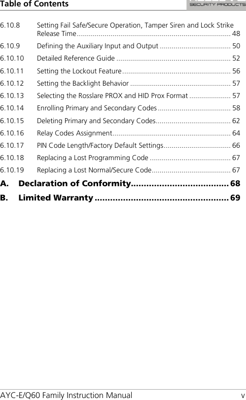Table of Contents AYC-E/Q60 Family Instruction Manual  v 6.10.8 Setting Fail Safe/Secure Operation, Tamper Siren and Lock Strike Release Time .............................................................................. 48 6.10.9 Defining the Auxiliary Input and Output .................................... 50 6.10.10 Detailed Reference Guide .......................................................... 52 6.10.11 Setting the Lockout Feature ....................................................... 56 6.10.12 Setting the Backlight Behavior ................................................... 57 6.10.13 Selecting the Rosslare PROX and HID Prox Format ..................... 57 6.10.14 Enrolling Primary and Secondary Codes ..................................... 58 6.10.15 Deleting Primary and Secondary Codes ...................................... 62 6.10.16 Relay Codes Assignment ............................................................ 64 6.10.17 PIN Code Length/Factory Default Settings .................................. 66 6.10.18 Replacing a Lost Programming Code ......................................... 67 6.10.19 Replacing a Lost Normal/Secure Code ........................................ 67 A. Declaration of Conformity...................................... 68 B. Limited Warranty .................................................... 69 