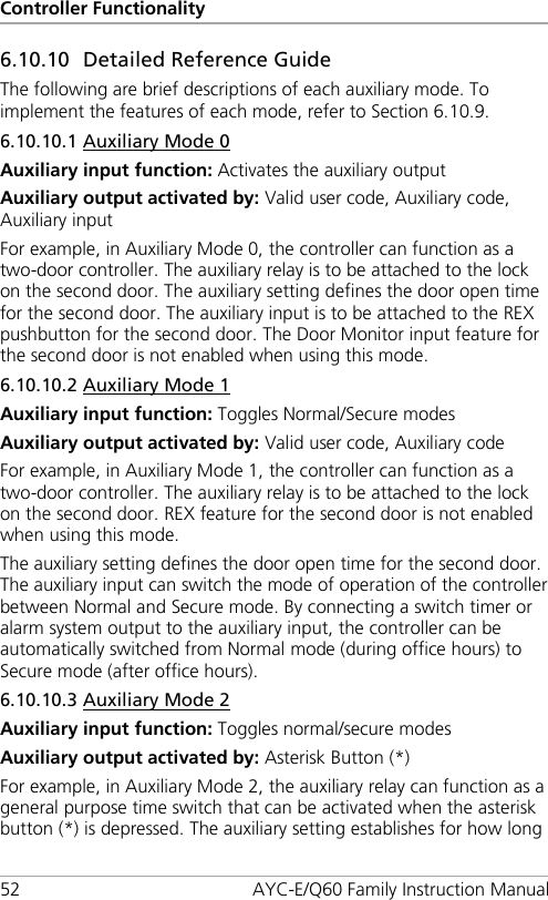 Controller Functionality 52 AYC-E/Q60 Family Instruction Manual 6.10.10 Detailed Reference Guide The following are brief descriptions of each auxiliary mode. To implement the features of each mode, refer to Section  6.10.9. 6.10.10.1 Auxiliary Mode 0 Auxiliary input function: Activates the auxiliary output Auxiliary output activated by: Valid user code, Auxiliary code, Auxiliary input For example, in Auxiliary Mode 0, the controller can function as a two-door controller. The auxiliary relay is to be attached to the lock on the second door. The auxiliary setting defines the door open time for the second door. The auxiliary input is to be attached to the REX pushbutton for the second door. The Door Monitor input feature for the second door is not enabled when using this mode. 6.10.10.2 Auxiliary Mode 1 Auxiliary input function: Toggles Normal/Secure modes Auxiliary output activated by: Valid user code, Auxiliary code For example, in Auxiliary Mode 1, the controller can function as a two-door controller. The auxiliary relay is to be attached to the lock on the second door. REX feature for the second door is not enabled when using this mode. The auxiliary setting defines the door open time for the second door. The auxiliary input can switch the mode of operation of the controller between Normal and Secure mode. By connecting a switch timer or alarm system output to the auxiliary input, the controller can be automatically switched from Normal mode (during office hours) to Secure mode (after office hours). 6.10.10.3 Auxiliary Mode 2 Auxiliary input function: Toggles normal/secure modes Auxiliary output activated by: Asterisk Button (*) For example, in Auxiliary Mode 2, the auxiliary relay can function as a general purpose time switch that can be activated when the asterisk button (*) is depressed. The auxiliary setting establishes for how long 
