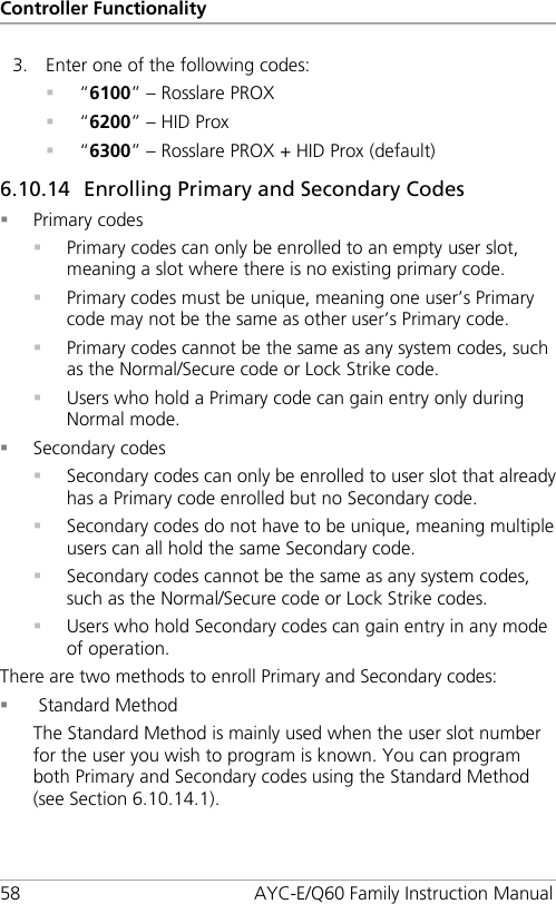 Controller Functionality 58 AYC-E/Q60 Family Instruction Manual 3. Enter one of the following codes:  “6100” – Rosslare PROX  “6200” – HID Prox  “6300” – Rosslare PROX + HID Prox (default) 6.10.14 Enrolling Primary and Secondary Codes  Primary codes  Primary codes can only be enrolled to an empty user slot, meaning a slot where there is no existing primary code.  Primary codes must be unique, meaning one user’s Primary code may not be the same as other user’s Primary code.  Primary codes cannot be the same as any system codes, such as the Normal/Secure code or Lock Strike code.  Users who hold a Primary code can gain entry only during Normal mode.  Secondary codes  Secondary codes can only be enrolled to user slot that already has a Primary code enrolled but no Secondary code.  Secondary codes do not have to be unique, meaning multiple users can all hold the same Secondary code.  Secondary codes cannot be the same as any system codes, such as the Normal/Secure code or Lock Strike codes.  Users who hold Secondary codes can gain entry in any mode of operation. There are two methods to enroll Primary and Secondary codes:   Standard Method The Standard Method is mainly used when the user slot number for the user you wish to program is known. You can program both Primary and Secondary codes using the Standard Method (see Section  6.10.14.1). 