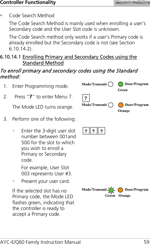 Controller Functionality AYC-E/Q60 Family Instruction Manual 59  Code Search Method The Code Search Method is mainly used when enrolling a user’s Secondary code and the User Slot code is unknown. The Code Search method only works if a user’s Primary code is already enrolled but the Secondary code is not (see Section  6.10.14.2). 6.10.14.1 Enrolling Primary and Secondary Codes using the Standard Method To enroll primary and secondary codes using the Standard method: 1. Enter Programming mode.  2. Press “7” to enter Menu 7.  The Mode LED turns orange.  3. Perform one of the following:   Enter the 3-digit user slot number between 001and 500 for the slot to which you wish to enroll a Primary or Secondary code. For example, User Slot 003 represents User #3.  Present your user card.  If the selected slot has no Primary code, the Mode LED flashes green, indicating that the controller is ready to accept a Primary code.  Mode/Transmit Door/Program  Green Mode/Transmit Door/Program  Orange Mode/Transmit Door/Program Green Orange  