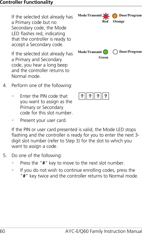 Controller Functionality 60 AYC-E/Q60 Family Instruction Manual If the selected slot already has a Primary code but no Secondary code, the Mode LED flashes red, indicating that the controller is ready to accept a Secondary code.  If the selected slot already has a Primary and Secondary code, you hear a long beep and the controller returns to Normal mode.  4. Perform one of the following:   Enter the PIN code that you want to assign as the Primary or Secondary code for this slot number.  Present your user card.  If the PIN or user card presented is valid, the Mode LED stops flashing and the controller is ready for you to enter the next 3-digit slot number (refer to Step  3) for the slot to which you want to assign a code. 5. Do one of the following:  Press the “#” key to move to the next slot number.  If you do not wish to continue enrolling codes, press the “#” key twice and the controller returns to Normal mode.  Mode/Transmit Door/Program   Red Orange Mode/Transmit Door/Program Green   