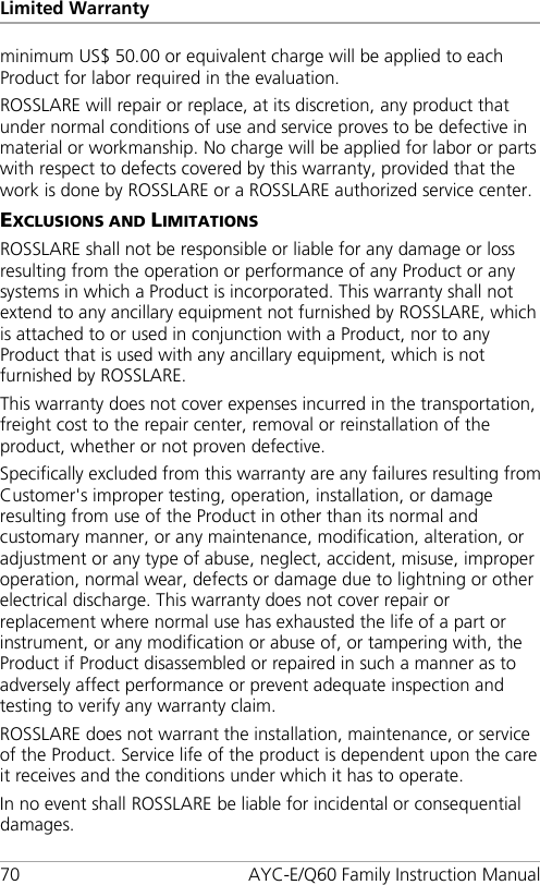 Limited Warranty 70 AYC-E/Q60 Family Instruction Manual minimum US$ 50.00 or equivalent charge will be applied to each Product for labor required in the evaluation. ROSSLARE will repair or replace, at its discretion, any product that under normal conditions of use and service proves to be defective in material or workmanship. No charge will be applied for labor or parts with respect to defects covered by this warranty, provided that the work is done by ROSSLARE or a ROSSLARE authorized service center. EXCLUSIONS AND LIMITATIONS ROSSLARE shall not be responsible or liable for any damage or loss resulting from the operation or performance of any Product or any systems in which a Product is incorporated. This warranty shall not extend to any ancillary equipment not furnished by ROSSLARE, which is attached to or used in conjunction with a Product, nor to any Product that is used with any ancillary equipment, which is not furnished by ROSSLARE. This warranty does not cover expenses incurred in the transportation, freight cost to the repair center, removal or reinstallation of the product, whether or not proven defective. Specifically excluded from this warranty are any failures resulting from Customer&apos;s improper testing, operation, installation, or damage resulting from use of the Product in other than its normal and customary manner, or any maintenance, modification, alteration, or adjustment or any type of abuse, neglect, accident, misuse, improper operation, normal wear, defects or damage due to lightning or other electrical discharge. This warranty does not cover repair or replacement where normal use has exhausted the life of a part or instrument, or any modification or abuse of, or tampering with, the Product if Product disassembled or repaired in such a manner as to adversely affect performance or prevent adequate inspection and testing to verify any warranty claim. ROSSLARE does not warrant the installation, maintenance, or service of the Product. Service life of the product is dependent upon the care it receives and the conditions under which it has to operate. In no event shall ROSSLARE be liable for incidental or consequential damages. 