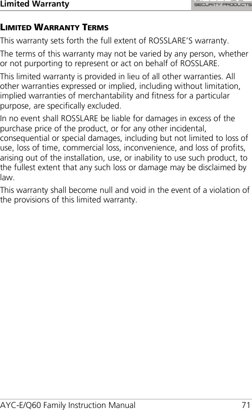 Limited Warranty AYC-E/Q60 Family Instruction Manual 71 LIMITED WARRANTY TERMS This warranty sets forth the full extent of ROSSLARE’S warranty. The terms of this warranty may not be varied by any person, whether or not purporting to represent or act on behalf of ROSSLARE. This limited warranty is provided in lieu of all other warranties. All other warranties expressed or implied, including without limitation, implied warranties of merchantability and fitness for a particular purpose, are specifically excluded. In no event shall ROSSLARE be liable for damages in excess of the purchase price of the product, or for any other incidental, consequential or special damages, including but not limited to loss of use, loss of time, commercial loss, inconvenience, and loss of profits, arising out of the installation, use, or inability to use such product, to the fullest extent that any such loss or damage may be disclaimed by law. This warranty shall become null and void in the event of a violation of the provisions of this limited warranty. 