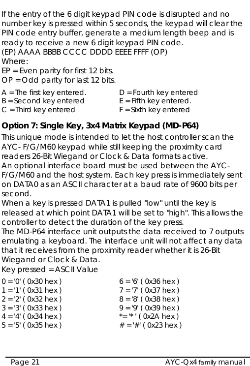  If the entry of the 6 digit keypad PIN code is disrupted and no number key is pressed within 5 seconds, the keypad will clear the PIN code entry buffer, generate a medium length beep and is ready to receive a new 6 digit keypad PIN code. (EP) AAAA BBBB CCCC DDDD EEEE FFFF (OP) Where: EP = Even parity for first 12 bits. OP = Odd parity for last 12 bits. A = The first key entered.  D = Fourth key entered B = Second key entered  E = Fifth key entered. C = Third key entered  F = Sixth key entered Option 7: Single Key, 3x4 Matrix Keypad (MD-P64) This unique mode is intended to let the host controller scan the AYC- F/G/M60 keypad while still keeping the proximity card readers 26-Bit Wiegand or Clock &amp; Data formats active. An optional interface board must be used between the AYC- F/G/M60 and the host system. Each key press is immediately sent on DATA0 as an ASCII character at a baud rate of 9600 bits per second. When a key is pressed DATA1 is pulled &quot;low&quot; until the key is released at which point DATA1 will be set to &quot;high&quot;. This allows the controller to detect the duration of the key press. The MD-P64 interface unit outputs the data received to 7 outputs emulating a keyboard. The interface unit will not affect any data that it receives from the proximity reader whether it is 26-Bit Wiegand or Clock &amp; Data. Key pressed = ASCII Value 0 = &apos;0&apos; ( 0x30 hex )  6 = &apos;6&apos; ( 0x36 hex ) 1 = &apos;1&apos; ( 0x31 hex )  7 = &apos;7&apos; ( 0x37 hex ) 2 = &apos;2&apos; ( 0x32 hex )  8 = &apos;8&apos; ( 0x38 hex ) 3 = &apos;3&apos; ( 0x33 hex )  9 = &apos;9&apos; ( 0x39 hex ) 4 = &apos;4&apos; ( 0x34 hex )  *= &apos;* &apos; ( 0x2A hex ) 5 = &apos;5&apos; ( 0x35 hex )  # = &apos;#&apos; ( 0x23 hex )  AYC-Qx4 family manual Page 21 