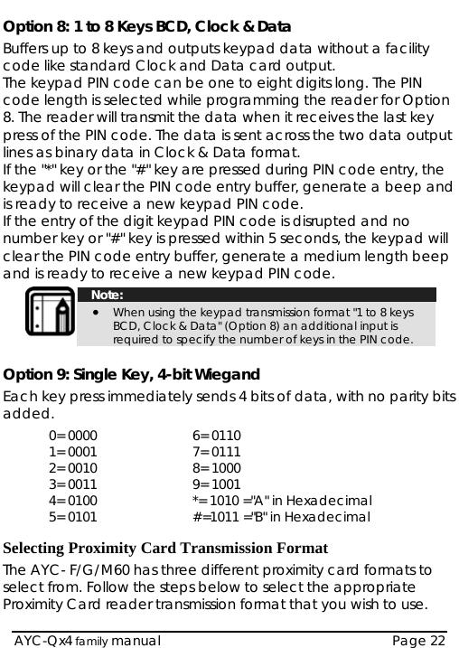  Option 8: 1 to 8 Keys BCD, Clock &amp; Data Buffers up to 8 keys and outputs keypad data without a facility code like standard Clock and Data card output. The keypad PIN code can be one to eight digits long. The PIN code length is selected while programming the reader for Option 8. The reader will transmit the data when it receives the last key press of the PIN code. The data is sent across the two data output lines as binary data in Clock &amp; Data format.  If the &quot;*&quot; key or the &quot;#&quot; key are pressed during PIN code entry, the keypad will clear the PIN code entry buffer, generate a beep and is ready to receive a new keypad PIN code. If the entry of the digit keypad PIN code is disrupted and no number key or &quot;#&quot; key is pressed within 5 seconds, the keypad will clear the PIN code entry buffer, generate a medium length beep and is ready to receive a new keypad PIN code.   Note: • When using the keypad transmission format &quot;1 to 8 keys BCD, Clock &amp; Data&quot; (Option 8) an additional input is required to specify the number of keys in the PIN code.  Option 9: Single Key, 4-bit Wiegand Each key press immediately sends 4 bits of data, with no parity bits added. 0= 0000  6= 0110 1= 0001   7= 0111 2= 0010   8= 1000 3= 0011  9= 1001 4= 0100    *= 1010 =&quot;A&quot; in Hexadecimal 5= 0101   #=1011 =&quot;B&quot; in Hexadecimal  Selecting Proximity Card Transmission Format The AYC- F/G/M60 has three different proximity card formats to select from. Follow the steps below to select the appropriate Proximity Card reader transmission format that you wish to use.  AYC-Qx4 family manual  Page 22 