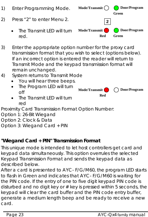  Door/Program1)  Enter Programming Mode.   Mode/TransmitGreen 2)  Press “2” to enter Menu 2.  2Mode/Transmit Door/ProgramRed• The Transmit LED will turn red.  Green 3)  Enter the appropriate option number for the proxy card transmission format that you wish to select (options below). If an incorrect option is entered the reader will return to Transmit Mode and the keypad transmission format will remain unchanged. 4)  System returns to Transmit Mode • You will hear three beeps. • The Program LED will turn off  Mode/TransmitRedDoor/Program • The Transmit LED will turn red Proximity Card Transmission Format Option Number: Option 1: 26-Bit Wiegand Option 2: Clock &amp; Data Option 3: Wiegand Card + PIN  &quot;Wiegand Card + PIN&quot; Transmission Format This unique mode is intended to let host controllers get card and keypad data simultaneously. This option overrules the selected Keypad Transmission Format and sends the keypad data as described below. After a card is presented to AYC- F/G/M60, the program LED starts to flash in Green and indicates that AYC- F/G/M60 is waiting for the PIN code. If the entry of one to five digit keypad PIN code is disturbed and no digit key or # key is pressed within 5 seconds, the keypad will clear the card buffer and the PIN code entry buffer, generate a medium length beep and be ready to receive a new card.  AYC-Qx4 family manual Page 23 