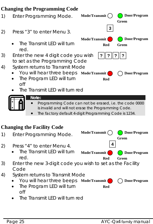   AYC-Qx4 family manual Page 25 Changing the Programming Code 1)  Enter Programming Mode.   2)  Press “3” to enter Menu 3.  • The Transmit LED will turn red. 3)  Enter the new 4 digit code you wish to set as the Programming Code  4)  System returns to Transmit Mode • You will hear three beeps • The Program LED will turn off • The Transmit LED will turn red   Note: • Programming Code can not be erased, i.e. the code 0000 is invalid and will not erase the Programming Code. • The factory default 4-digit Programming Code is 1234.  Changing the Facility Code 1)  Enter Programming Mode.   2)  Press “4” to enter Menu 4. • The Transmit LED will turn red. Enter the new 3-digit code yoCode  3)  u wish to s s t cility et a he Fa4)  System returns to Transmit Mode • You will hear three beeps • The Program LED will turn off • The Transmit LED will turn red 3? ? ? ? 4Mode/Transmit Door/ProgramGreen Mode/Transmit Door/ProgramRed Green Mode/Transmit Door/ProgramRed Mode/Transmit Door/ProgramRed Green Mode/Transmit Door/ProgramRed Mode/Transmit Door/Program Green 