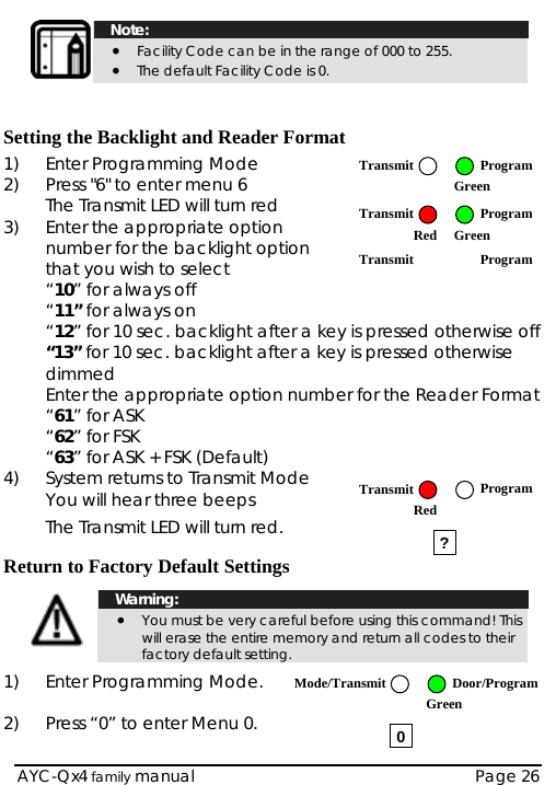   Note: • Facility Code can be in the range of 000 to 255.  • The default Facility Code is 0.     Setting the Backlight and Reader Format 1)  Enter Programming Mode  ProgramTransmit2)  Press &quot;6&quot; to enter menu 6 The Transmit LED will turn red  Green 3)  Enter the appropriate option number for the backlight option that you wish to select  “10” for always off “11” for always on “12” for 10 sec. backlight after a key is pressed otherwise off “13” for 10 sec. backlight after a key is pressed otherwise dimmed Transmit ProgramRed   Green Transmit Program  Enter the appropriate option number for the Reader Format  “61” for ASK  “62” for FSK  “63” for ASK + FSK (Default) 4)  System returns to Transmit Mode  You will hear three beeps The Transmit LED will turn red.  AYC-Qx4 family manual  Page 26  Return to Factory Default Settings   Warning: • You must be very careful before using this command! This will erase the entire memory and return all codes to their factory default setting.  1)  Enter Programming Mode.   2)  Press “0” to enter Menu 0.  ? 0Mode/Transmit Door/Program Green Transmit ProgramRed   