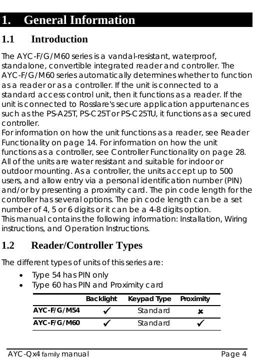   AYC-Qx4 family manual  Page 4 1. General Information 1.1 Introduction The AYC-F/G/M60 series is a vandal-resistant, waterproof, standalone, convertible integrated reader and controller. The AYC-F/G/M60 series automatically determines whether to function as a reader or as a controller. If the unit is connected to a standard access control unit, then it functions as a reader. If the unit is connected to Rosslare&apos;s secure application appurtenances such as the PS-A25T, PS-C25T or PS-C25TU, it functions as a secured controller. For information on how the unit functions as a reader, see Reader Functionality on page 14. For information on how the unit functions as a controller, see Controller Functionality on page 28. All of the units are water resistant and suitable for indoor or outdoor mounting. As a controller, the units accept up to 500 users, and allow entry via a personal identification number (PIN) and/or by presenting a proximity card. The pin code length for the controller has several options. The pin code length can be a set number of 4, 5 or 6 digits or it can be a 4-8 digits option. This manual contains the following information: Installation, Wiring instructions, and Operation Instructions. 1.2 Reader/Controller Types The different types of units of this series are: • Type 54 has PIN only • Type 60 has PIN and Proximity card   Backlight Keypad Type Proximity AYC-F/G/M54    Standard   AYC-F/G/M60    Standard   