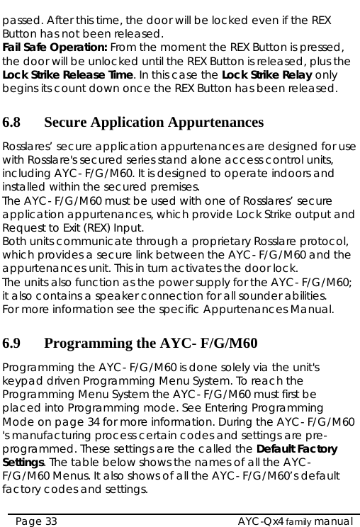   AYC-Qx4 family manual Page 33 passed. After this time, the door will be locked even if the REX Button has not been released. Fail Safe Operation: From the moment the REX Button is pressed,the door will be unlocked until t  he REX Button is released, plus the gned for use trol units, ide Lock Strike output and  between the AYC- F/G/M60 and the ties. he unit&apos;s ach the ng /M60 Lock Strike Release Time. In this case the Lock Strike Relay only begins its count down once the REX Button has been released.  6.8 Secure Application Appurtenances Rosslares’ secure application appurtenances are desiwith Rosslare&apos;s secured series stand alone access conincluding AYC- F/G/M60. It is designed to operate indoors and installed within the secured premises. The AYC- F/G/M60 must be used with one of Rosslares’ secure application appurtenances, which provRequest to Exit (REX) Input. Both units communicate through a proprietary Rosslare protocol, which provides a secure linkappurtenances unit. This in turn activates the door lock. The units also function as the power supply for the AYC- F/G/M60; it also contains a speaker connection for all sounder abiliFor more information see the specific Appurtenances Manual.  6.9 Programming the AYC- F/G/M60 Programming the AYC- F/G/M60 is done solely via tkeypad driven Programming Menu System. To reProgramming Menu System the AYC- F/G/M60 must first be placed into Programming mode. See Entering ProgrammiMode on page 34 for more information. During the AYC- F/G&apos;s manufacturing process certain codes and settings are pre-programmed. These settings are the called the Default Factory Settings. The table below shows the names of all the AYC- F/G/M60 Menus. It also shows of all the AYC- F/G/M60’s default factory codes and settings. 