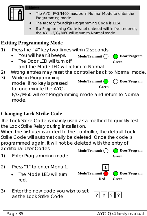   AYC-Qx4 family manual Page 35  Note: • The AYC- F/G/M60 must be in Normal Mode to enter the Programming mode. • The factory four-digit Programming Code is 1234. • If a Programming Code is not entered within five seconds, the AYC- F/G/M60 will return to Normal mode.  Exiting Programming Mode 1)  Press the “#” key two times within 2 seconds  • You will hear 3 beeps. • The Door LED will turn off and the Mode LED will r2)  Wrong entries may re eturn to Normal. set the controller back to Normal mode.  ming mode and return to Normal  hanging Lock Strike Code   used as a method to quickly test ller, the default Lock  mode. 2)  ress “1” to enter Menu 1. ) r the new code you wish to set 3) While in Programming mode, if no key is pressedfor one minute the AYC- F/G/M60 will exit Programmode. CThe Lock Strike Code is mainlythe Lock Strike Relay during installation. When the first user is added to the controStrike Code will automatically be deleted. Once the code is programmed again, it will not be deleted with the entry of additional User Codes. 1)  Enter Programming P  1• The Mode LED will turn red.  3   Enteas the Lock Strike Code.  ? ? ? ? Mode/Transmit Door/Program Green Mode/Transmit Door/ProgramGreen Mode/Transmit Door/Program Green Mode/Transmit Door/ProgramRed Green 