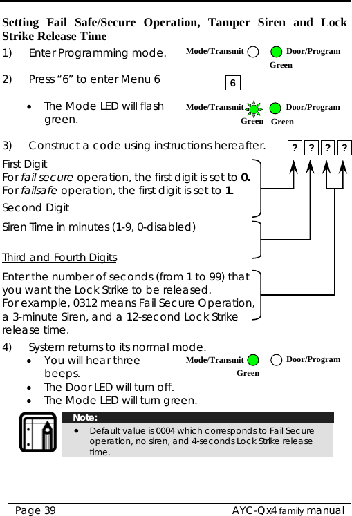   AYC-Qx4 family manual Page 39 Setting Fail Safe/Secure Operation, Tamper Siren and Lock Strike Release Time 1)  Enter Programming mode.  2)  Press “6” to enter Menu 6  • The Mode LED will flash green.  3)  Construct a code using instructions hereafter. First Digit For fail secure operation, the first digit is set to 0. For failsafe operation, the first digit is set to 1. Second Digit Siren Time in minutes (1-9, 0-disabled)  Third and Fourth Digits Enter the number of seconds (from 1 to 99) that you want the Lock Strike to be released. For example, 0312 means Fail Secure Operation, a 3-minute Siren, and a 12-second Lock Strike release time. 4)  System returns to its normal mode.  • You will hear three beeps. • The Door LED will turn off. • The Mode LED will turn green.   Note: • Default value is 0004 which corresponds to Fail Secure operation, no siren, and 4-seconds Lock Strike release time.  6? ? ? ?Mode/Transmit Door/Program Green Mode/Transmit Door/ProgramGreen Green Mode/Transmit Door/ProgramGreen 