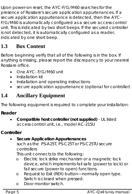  Upon power-on reset, the AYC-F/G/M60 searches for the presence of Rosslare&apos;s secure application appurtenances. If a secure application appurtenance is detected, then the AYC- F/G/M60 is automatically configured as a secure access control unit. This is indicated by two short beeps. If the secured controller is not detected, it is automatically configured as a reader, indicated by one short beep. 1.3 Box Content Before beginning verify that all of the following is in the box. If anything is missing, please report the discrepancy to your nearest Rosslare office. • One AYC- F/G/M60 unit • Installation kit • Installation and operating instructions • secure application appurtenance (optional for controller) 1.4 Ancillary Equipment The following equipment is required to complete your installation: Reader • Compatible host controller (not supplied) - UL listed access control unit, i.e., model AC-215U Controller • Secure Application Appurtenances  such as the  PS-A25T, PS-C25T or PS-C25TU secure controllers  This unit connects to the following: o Electric lock strike mechanism or a magnetic lock device, which implements fail safe (power to lock) or fail secure (power to open) functions. o Request to Exit (REX) button—normally open type. Switch is closed when pressed. o Door monitor switch.  AYC-Qx4 family manual Page 5 