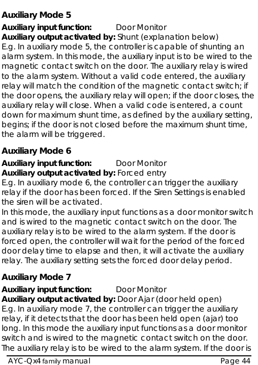   AYC-Qx4 family manual  Page 44 Auxiliary Mode 5 Auxiliary input function:  Door Monitor Auxiliary output activated by: Shunt (explanation below) E.g. In auxiliary mode 5, the controller is capable of shunting an alarm system. In this mode, the auxiliary input is to be wired to the magnetic contact switch on the door. The auxiliary relay is wired to the alarm system. Without a valid code entered, the auxiliary relay will match the condition of the magnetic contact switch; if the door opens, the auxiliary relay will open; if the door closes, the auxiliary relay will close. When a valid code is entered, a count down for maximum shunt time, as defined by the auxiliary setting, begins; if the door is not closed before the maximum shunt time, the alarm will be triggered. Auxiliary Mode 6 Auxiliary input function:  Door Monitor Auxiliary output activated by: Forced entry E.g. In auxiliary mode 6, the controller can trigger the auxiliary relay if the door has been forced. If the Siren Settings is enabled the siren will be activated.  In this mode, the auxiliary input functions as a door monitor switch and is wired to the magnetic contact switch on the door. The auxiliary relay is to be wired to the alarm system. If the door is forced open, the controller will wait for the period of the forced door delay time to elapse and then, it will activate the auxiliary relay. The auxiliary setting sets the forced door delay period.  Auxiliary Mode 7 Auxiliary input function:  Door Monitor Auxiliary output activated by: Door Ajar (door held open)  E.g. In auxiliary mode 7, the controller can trigger the auxiliary relay, if it detects that the door has been held open (ajar) too long. In this mode the auxiliary input functions as a door monitor switch and is wired to the magnetic contact switch on the door. The auxiliary relay is to be wired to the alarm system. If the door is 