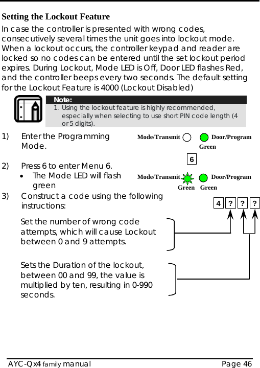  Setting the Lockout Feature In case the controller is presented with wrong codes, consecutively several times the unit goes into lockout mode. When a lockout occurs, the controller keypad and reader are locked so no codes can be entered until the set lockout period expires. During Lockout, Mode LED is Off, Door LED flashes Red, and the controller beeps every two seconds. The default setting for the Lockout Feature is 4000 (Lockout Disabled)  Note: 1. Using the lockout feature is highly recommended, especially when selecting to use short PIN code length (4 or 5 digits).  1) Enter the Programming Mode.   AYC-Qx4 family manual  Page 46 2)  Press 6 to enter Menu 6. • The Mode LED will flash green 3)  Construct a code using the following instructions:  Set the number of wrong code attempts, which will cause Lockout between 0 and 9 attempts.  Sets the Duration of the lockout, between 00 and 99, the value is multiplied by ten, resulting in 0-990 seconds.     64 ? ? ?Mode/Transmit Door/ProgramGreen  Mode/Transmit Door/ProgramGreen Green 