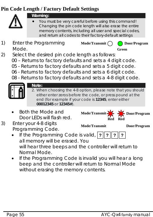  Pin Code Length / Factory Default Settings  Warning: • You must be very careful before using this command!  Changing the pin code length will also erase the entire memory contents, including all user and special codes, and return all codes to their factory-default settings  1) Enter the Programming Mode. 2)  Select the desired pin code length as follows: Mode/Transmit Door/Program Green 00 – Returns to factory defaults and sets a 4 digit code. 05 - Returns to factory defaults and sets a 5 digit code. 06 - Returns to factory defaults and sets a 6 digit code. 08 - Returns to factory defaults and sets a 4-8 digit code.   Note: 2. When choosing the 4-8 option, please note that you should either enter zeros before the code, or press pound at the end (for example if your code is 12345, enter either 00012345 or 12345#).  • Both the Mode and Door LEDs will flash red.  Mode/Transmit Door/Program RedMode/Transmit Door/Program Red 3)  Enter your 4-8 digits Programming Code. • If the Programming Code is valid, all memory will be erased. You will hear three beeps and the controller will return to Normal Mode. ? ? ? ? • If the Programming Code is invalid you will hear a long beep and the controller will return to Normal Mode without erasing the memory contents.    Page 55   AYC-Qx4 family manual 