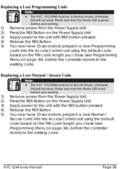  Replacing a Lost Programming Code  Note: • The AYC- F/G/M60 must be in Normal mode, otherwise this will not work. Make sure that the Mode LED is green before proceeding. 1)  Remove power from the Power Supply Unit. 2)  Press the REX Button on the Power Supply Unit. 3)  Apply power to the unit with REX button pressed. 4)  Release the REX Button. 5)  You now have 15 seconds to program a new Programming code into the Access Control unit using the default code based on the PIN code length you chose (see Programming Menu on page 34), before the controller reverts to the existing code.  Replacing a Lost Normal / Secure Code    Note: • The AYC- F/G/M60 must be in Secure Mode, otherwise this will not work. Make sure that the Mode LED is red before proceeding. 1)  Remove power from the Power Supply Unit. 2)  Press the REX Button on the Power Supply Unit. 3)  Apply power to the unit with the REX button pressed. 4)  Release the REX Button. 5)  You now have 15 seconds to program a new Normal / Secure code into the Access Control unit using the default code based on the PIN code length you chose (see Programming Menu on page 34), before the controller reverts to the existing code.   AYC-Qx4 family manual  Page 56 