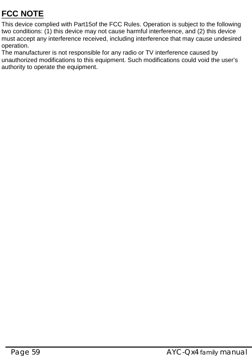    AYC-Qx4 family manual Page 59 FCC NOTE This device complied with Part15of the FCC Rules. Operation is subject to the following two conditions: (1) this device may not cause harmful interference, and (2) this device must accept any interference received, including interference that may cause undesired operation. The manufacturer is not responsible for any radio or TV interference caused by unauthorized modifications to this equipment. Such modifications could void the user’s authority to operate the equipment.                          