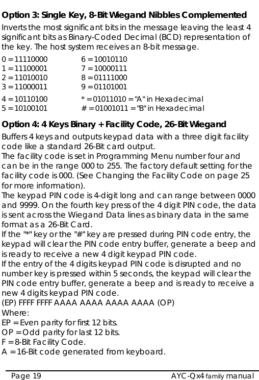  Option 3: Single Key, 8-Bit Wiegand Nibbles Complemented Inverts the most significant bits in the message leaving the least 4 significant bits as Binary-Coded Decimal (BCD) representation of the key. The host system receives an 8-bit message. 0 = 11110000  6 = 10010110 1 = 11100001  7 = 10000111 2 = 11010010  8 = 01111000 3 = 11000011  9 = 01101001 4 = 10110100 * = 01011010 = &quot;A&quot; in Hexadecimal 5 = 10100101  # = 01001011 = &quot;B&quot; in Hexadecimal Option 4: 4 Keys Binary + Facility Code, 26-Bit Wiegand Buffers 4 keys and outputs keypad data with a three digit facility code like a standard 26-Bit card output. The facility code is set in Programming Menu number four and can be in the range 000 to 255. The factory default setting for the facility code is 000. (See Changing the Facility Code on page 25 for more information). The keypad PIN code is 4-digit long and can range between 0000 and 9999. On the fourth key press of the 4 digit PIN code, the data is sent across the Wiegand Data lines as binary data in the same format as a 26-Bit Card. If the &quot;*&quot; key or the &quot;#&quot; key are pressed during PIN code entry, the keypad will clear the PIN code entry buffer, generate a beep and is ready to receive a new 4 digit keypad PIN code.  If the entry of the 4 digits keypad PIN code is disrupted and no number key is pressed within 5 seconds, the keypad will clear the PIN code entry buffer, generate a beep and is ready to receive a new 4 digits keypad PIN code. (EP) FFFF FFFF AAAA AAAA AAAA AAAA (OP) Where:  EP = Even parity for first 12 bits. OP = Odd parity for last 12 bits. F = 8-Bit Facility Code. A = 16-Bit code generated from keyboard.  AYC-Qx4 family manual Page 19 